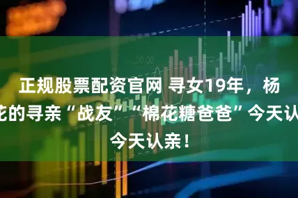 正规股票配资官网 寻女19年，杨妞花的寻亲“战友”“棉花糖爸爸”今天认亲！