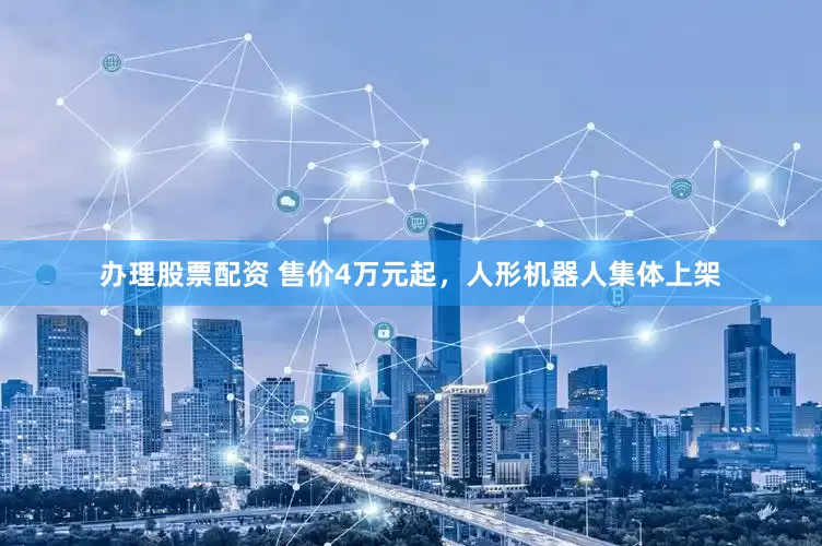 办理股票配资 售价4万元起，人形机器人集体上架
