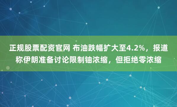 正规股票配资官网 布油跌幅扩大至4.2%，报道称伊朗准备讨论限制铀浓缩，但拒绝零浓缩