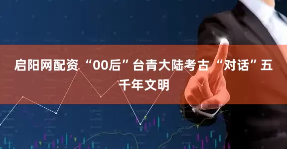 启阳网配资 “00后”台青大陆考古 “对话”五千年文明