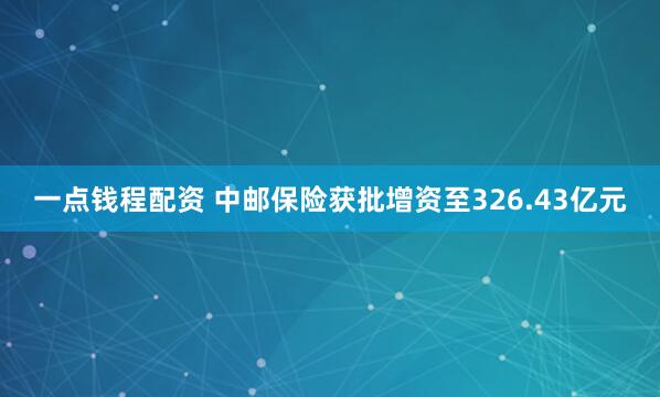 一点钱程配资 中邮保险获批增资至326.43亿元