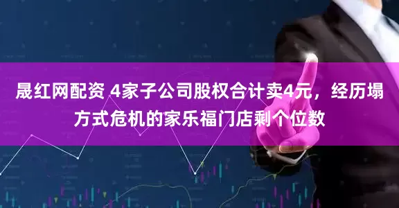 晟红网配资 4家子公司股权合计卖4元，经历塌方式危机的家乐福门店剩个位数
