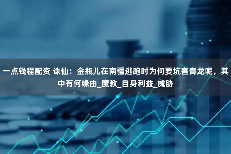 一点钱程配资 诛仙：金瓶儿在南疆逃跑时为何要坑害青龙呢，其中有何缘由_魔教_自身利益_威胁