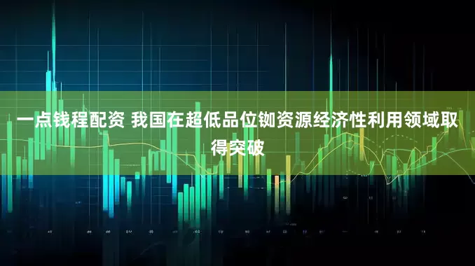 一点钱程配资 我国在超低品位铷资源经济性利用领域取得突破