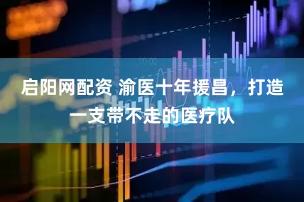启阳网配资 渝医十年援昌，打造一支带不走的医疗队