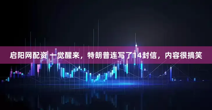 启阳网配资 一觉醒来，特朗普连写了14封信，内容很搞笑