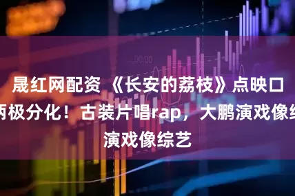 晟红网配资 《长安的荔枝》点映口碑两极分化！古装片唱rap，大鹏演戏像综艺