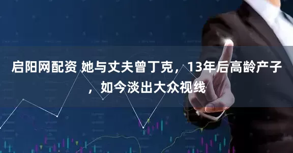 启阳网配资 她与丈夫曾丁克，13年后高龄产子，如今淡出大众视线