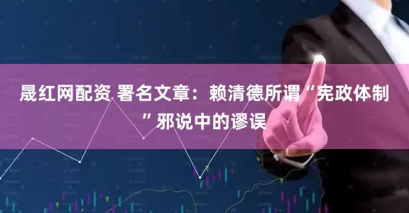 晟红网配资 署名文章：赖清德所谓“宪政体制”邪说中的谬误