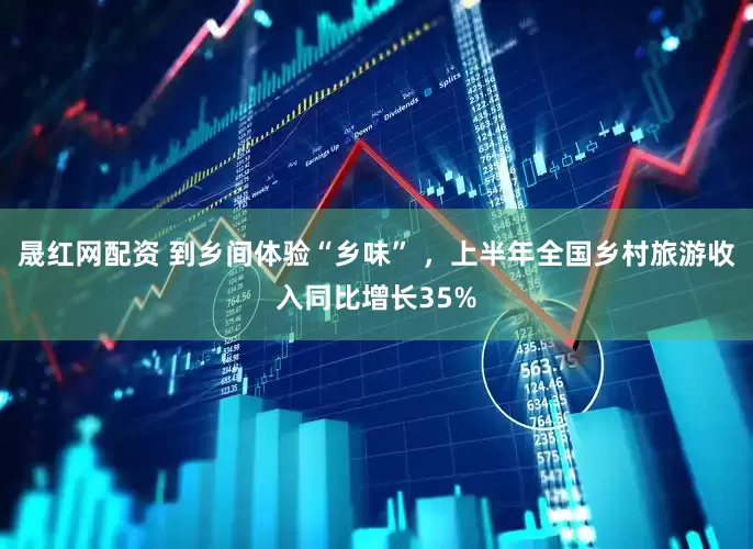 晟红网配资 到乡间体验“乡味” ，上半年全国乡村旅游收入同比增长35%