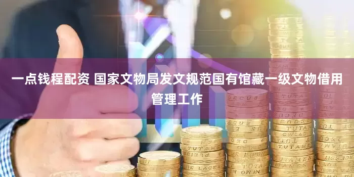 一点钱程配资 国家文物局发文规范国有馆藏一级文物借用管理工作