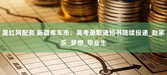 晟红网配资 新疆库车市：高考录取通知书陆续投递_赵家乐_梦想_毕业生