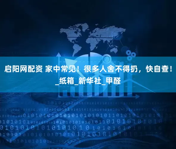 启阳网配资 家中常见！很多人舍不得扔，快自查！_纸箱_新华社_甲醛