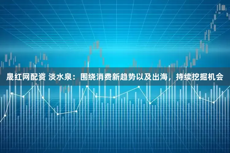 晟红网配资 淡水泉：围绕消费新趋势以及出海，持续挖掘机会
