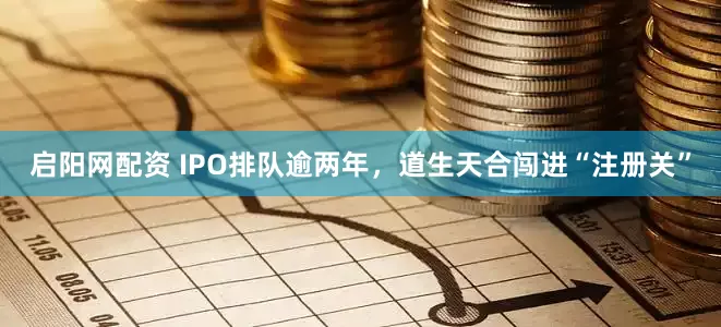 启阳网配资 IPO排队逾两年，道生天合闯进“注册关”