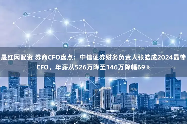 晟红网配资 券商CFO盘点：中信证券财务负责人张皓成2024最惨CFO，年薪从526万降至146万降幅69%